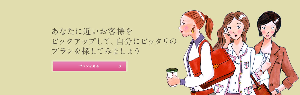 あなたに近いお客様をピックアップして自分にピッタリのプランをさがしましょう。 あなたに近いお客様を ピックアップして、自分にピッタリの プランを探してみましょう