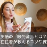 英語で喉発音のやり方やコツは？練習法を海外在住者がわかりやすく解説！