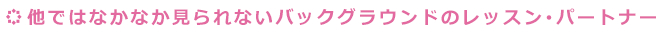 他ではなかなか見られないバックグラウンドのレッスン･パートナー