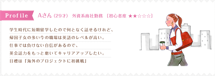 学生時代に短期留学したので何となく話せるけれど、 帰国子女の多い今の職場は英語のレベルが高い。 仕事では負けない自信があるので、 英会話力をもっと磨いてキャリアアップしたい。 目標は「海外のプロジェクトに初挑戦」