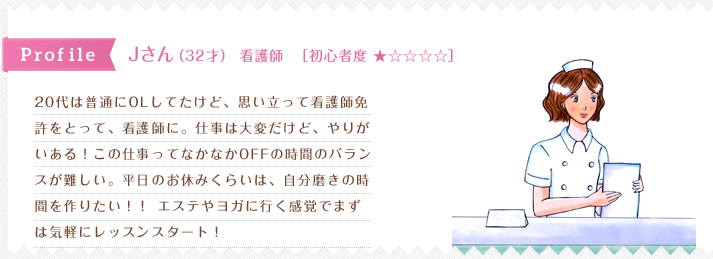 20代は普通にOLしてたけど、思い立って看護師免
許をとって、看護師に。仕事は大変だけど、やりが
いある！この仕事ってなかなかOFFの時間のバラン
スが難しい。平日のお休みくらいは、自分磨きの時
間を作りたい！！ エステやヨガに行く感覚でまず
は気軽にレッスンスタート！ 
