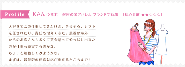 2大好きでこの仕事してきたけど、そろそろ、シフト
を任されたり、責任も増えてきた。最近は海外
からのお客さんも多くて英会話ってやっぱり出来た
方が仕事も充実するのかな。
ちょっと勉強してみようかな。
まずは、最低限の顧客対応が出来るところまで！  
