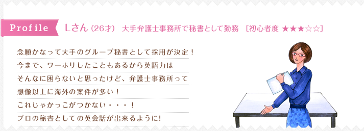 念願かなって大手のグループ秘書として採用が決定！
今まで、ワーホリしたこともあるから英語力は
そんなに困らないと思ったけど、弁護士事務所って
想像以上に海外の案件が多い！
これじゃかっこがつかない・・・！ 
プロの秘書としての英会話が出来るように! 
