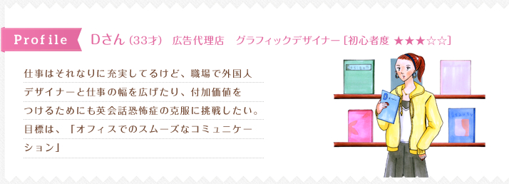 仕事はそれなりに充実してるけど、職場で外国人
デザイナーと仕事の幅を広げたり、付加価値を
つけるためにも英会話恐怖症の克服に挑戦したい。
目標は、「オフィスでのスムーズなコミュニケー
ション」