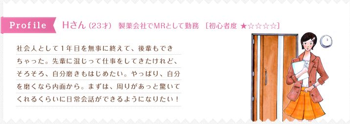 社会人として１年目を無事に終えて、後輩もでき
ちゃった。先輩に混じって仕事をしてきたけれど、
そろそろ、自分磨きもはじめたい。やっぱり、自分
を磨くなら内面から。まずは、周りがあっと驚いて
くれるくらいに日常会話ができるようになりたい！
