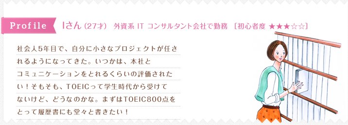 社会人5年目で、自分に小さなプロジェクトが任さ
れるようになってきた。いつかは、本社と
コミュニケーションをとれるくらいの評価された
い！そもそも、TOEICって学生時代から受けて
ないけど、どうなのかな。まずはTOEIC800点を
とって履歴書にも堂々と書きたい！
