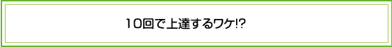 １０回で上達するわけ！？