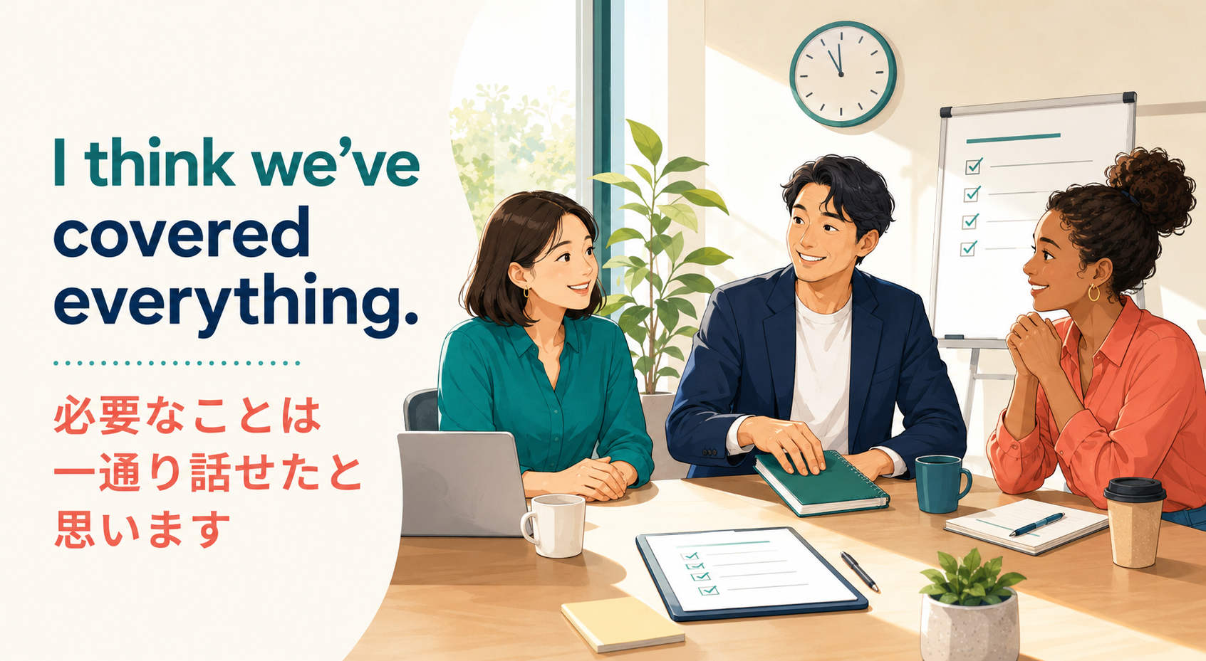 I think we’ve covered everything. 必要なことは一通り話せたと思います