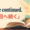 To be continued.「次回へ続く」の意味を表すアイキャッチ画像
