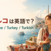 トルコは英語で？Türkiye・Turkey・Turkishの違い